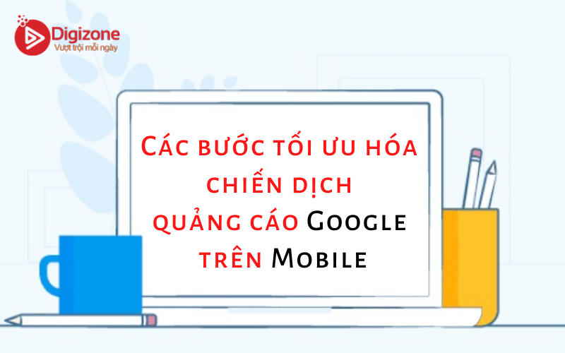Các bước tối ưu hóa chiến dịch quảng cáo Google trên Mobile
